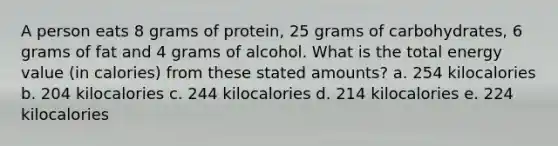 A person eats 8 grams of protein, 25 grams of carbohydrates, 6 grams of fat and 4 grams of alcohol. What is the total energy value (in calories) from these stated amounts? a. 254 kilocalories b. 204 kilocalories c. 244 kilocalories d. 214 kilocalories e. 224 kilocalories