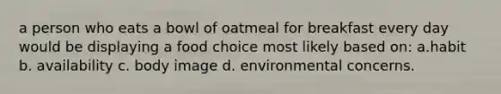 a person who eats a bowl of oatmeal for breakfast every day would be displaying a food choice most likely based on: a.habit b. availability c. body image d. environmental concerns.