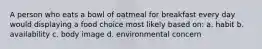 A person who eats a bowl of oatmeal for breakfast every day would displaying a food choice most likely based on: a. habit b. availability c. body image d. environmental concern