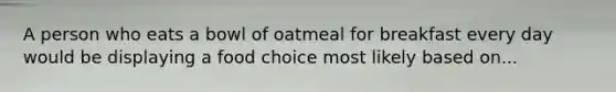 A person who eats a bowl of oatmeal for breakfast every day would be displaying a food choice most likely based on...