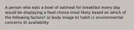 A person who eats a bowl of oatmeal for breakfast every day would be displaying a food choice most likely based on which of the following factors? a) body image b) habit c) environmental concerns d) availability