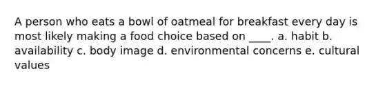 A person who eats a bowl of oatmeal for breakfast every day is most likely making a food choice based on ____. a. habit b. availability c. body image d. environmental concerns e. cultural values