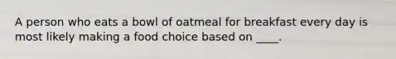 A person who eats a bowl of oatmeal for breakfast every day is most likely making a food choice based on ____.​