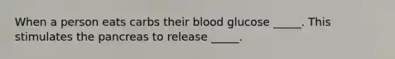 When a person eats carbs their blood glucose _____. This stimulates the pancreas to release _____.