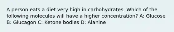 A person eats a diet very high in carbohydrates. Which of the following molecules will have a higher concentration? A: Glucose B: Glucagon C: Ketone bodies D: Alanine