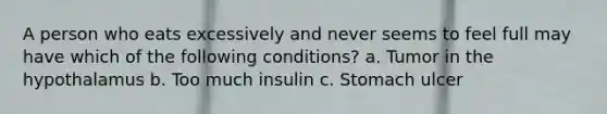 A person who eats excessively and never seems to feel full may have which of the following conditions? a. Tumor in the hypothalamus b. Too much insulin c. Stomach ulcer