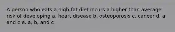 A person who eats a high-fat diet incurs a higher than average risk of developing a. heart disease b. osteoporosis c. cancer d. a and c e. a, b, and c