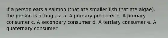 If a person eats a salmon (that ate smaller fish that ate algae), the person is acting as: a. A primary producer b. A primary consumer c. A secondary consumer d. A tertiary consumer e. A quaternary consumer