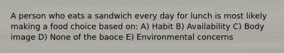 A person who eats a sandwich every day for lunch is most likely making a food choice based on: A) Habit B) Availability C) Body image D) None of the baoce E) Environmental concerns