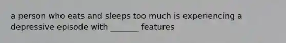 a person who eats and sleeps too much is experiencing a depressive episode with _______ features