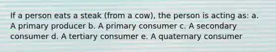 If a person eats a steak (from a cow), the person is acting as: a. A primary producer b. A primary consumer c. A secondary consumer d. A tertiary consumer e. A quaternary consumer