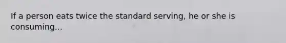 If a person eats twice the standard serving, he or she is consuming...