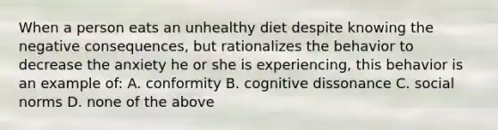 When a person eats an unhealthy diet despite knowing the negative consequences, but rationalizes the behavior to decrease the anxiety he or she is experiencing, this behavior is an example of: A. conformity B. cognitive dissonance C. social norms D. none of the above