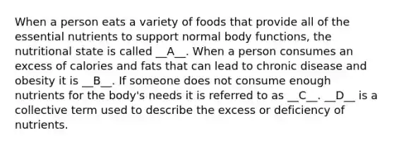 When a person eats a variety of foods that provide all of the essential nutrients to support normal body functions, the nutritional state is called __A__. When a person consumes an excess of calories and fats that can lead to chronic disease and obesity it is __B__. If someone does not consume enough nutrients for the body's needs it is referred to as __C__. __D__ is a collective term used to describe the excess or deficiency of nutrients.