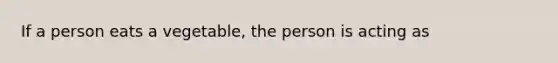 If a person eats a vegetable, the person is acting as