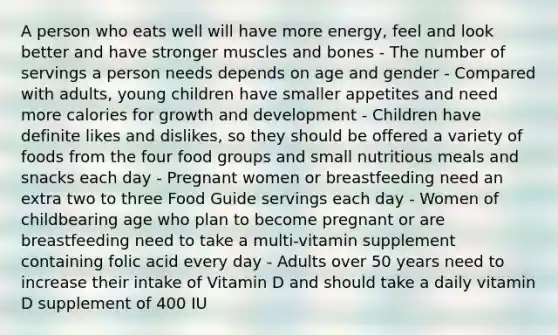 A person who eats well will have more energy, feel and look better and have stronger muscles and bones - The number of servings a person needs depends on age and gender - Compared with adults, young children have smaller appetites and need more calories for growth and development - Children have definite likes and dislikes, so they should be offered a variety of foods from the four food groups and small nutritious meals and snacks each day - Pregnant women or breastfeeding need an extra two to three Food Guide servings each day - Women of childbearing age who plan to become pregnant or are breastfeeding need to take a multi-vitamin supplement containing folic acid every day - Adults over 50 years need to increase their intake of Vitamin D and should take a daily vitamin D supplement of 400 IU