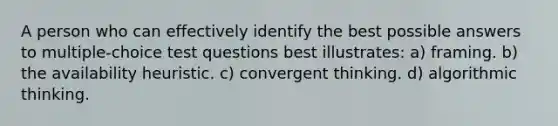 A person who can effectively identify the best possible answers to multiple-choice test questions best illustrates: a) framing. b) the availability heuristic. c) convergent thinking. d) algorithmic thinking.