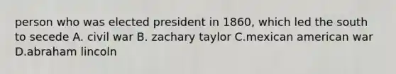 person who was elected president in 1860, which led the south to secede A. civil war B. zachary taylor C.mexican american war D.abraham lincoln