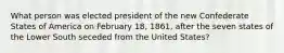 What person was elected president of the new Confederate States of America on February 18, 1861, after the seven states of the Lower South seceded from the United States?