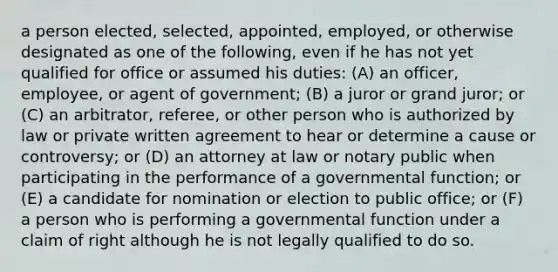 a person elected, selected, appointed, employed, or otherwise designated as one of the following, even if he has not yet qualified for office or assumed his duties: (A) an officer, employee, or agent of government; (B) a juror or grand juror; or (C) an arbitrator, referee, or other person who is authorized by law or private written agreement to hear or determine a cause or controversy; or (D) an attorney at law or notary public when participating in the performance of a governmental function; or (E) a candidate for nomination or election to public office; or (F) a person who is performing a governmental function under a claim of right although he is not legally qualified to do so.