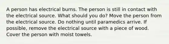 A person has electrical burns. The person is still in contact with the electrical source. What should you do? Move the person from the electrical source. Do nothing until paramedics arrive. If possible, remove the electrical source with a piece of wood. Cover the person with moist towels.