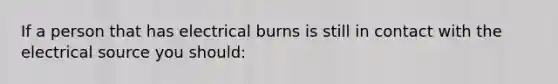 If a person that has electrical burns is still in contact with the electrical source you should: