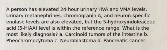 A person has elevated 24-hour urinary HVA and VMA levels. Urinary metanephrines, chromogranin A, and neuron-specific enolase levels are also elevated, but the 5-hydroxyindoleacetic acid (5-HIAA) level is within the reference range. What is the most likely diagnosis? a. Carcinoid tumors of the intestine b. Pheochromocytoma c. Neuroblastoma d. Pancreatic cancer