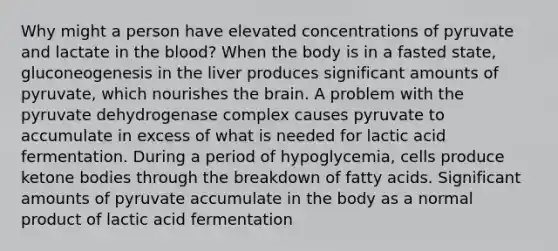 Why might a person have elevated concentrations of pyruvate and lactate in the blood? When the body is in a fasted state, gluconeogenesis in the liver produces significant amounts of pyruvate, which nourishes the brain. A problem with the pyruvate dehydrogenase complex causes pyruvate to accumulate in excess of what is needed for lactic acid fermentation. During a period of hypoglycemia, cells produce ketone bodies through the breakdown of fatty acids. Significant amounts of pyruvate accumulate in the body as a normal product of lactic acid fermentation