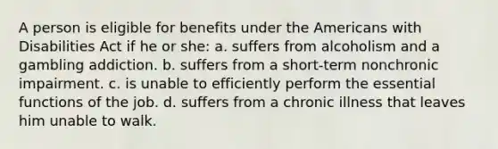 A person is eligible for benefits under the Americans with Disabilities Act if he or she: a. suffers from alcoholism and a gambling addiction. b. suffers from a short-term nonchronic impairment. c. is unable to efficiently perform the essential functions of the job. d. suffers from a chronic illness that leaves him unable to walk.