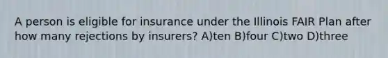 A person is eligible for insurance under the Illinois FAIR Plan after how many rejections by insurers? A)ten B)four C)two D)three