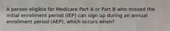 A person eligible for Medicare Part A or Part B who missed the initial enrollment period (IEP) can sign up during an annual enrollment period (AEP), which occurs when?