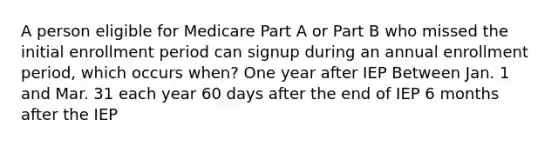 A person eligible for Medicare Part A or Part B who missed the initial enrollment period can signup during an annual enrollment period, which occurs when? One year after IEP Between Jan. 1 and Mar. 31 each year 60 days after the end of IEP 6 months after the IEP