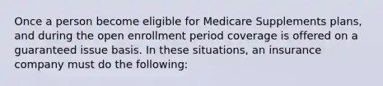 Once a person become eligible for Medicare Supplements plans, and during the open enrollment period coverage is offered on a guaranteed issue basis. In these situations, an insurance company must do the following: