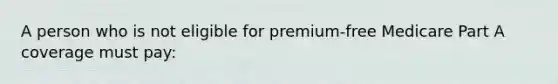 A person who is not eligible for premium-free Medicare Part A coverage must pay: