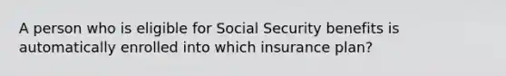 A person who is eligible for Social Security benefits is automatically enrolled into which insurance plan?