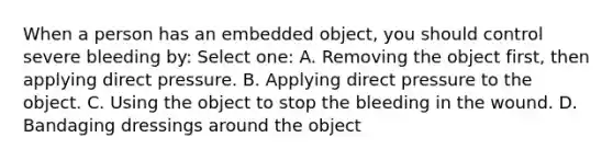 When a person has an embedded object, you should control severe bleeding by: Select one: A. Removing the object first, then applying direct pressure. B. Applying direct pressure to the object. C. Using the object to stop the bleeding in the wound. D. Bandaging dressings around the object