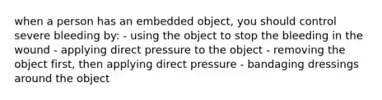 when a person has an embedded object, you should control severe bleeding by: - using the object to stop the bleeding in the wound - applying direct pressure to the object - removing the object first, then applying direct pressure - bandaging dressings around the object