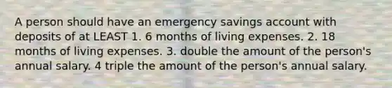 A person should have an emergency savings account with deposits of at LEAST 1. 6 months of living expenses. 2. 18 months of living expenses. 3. double the amount of the person's annual salary. 4 triple the amount of the person's annual salary.