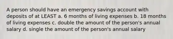 A person should have an emergency savings account with deposits of at LEAST a. 6 months of living expenses b. 18 months of living expenses c. double the amount of the person's annual salary d. single the amount of the person's annual salary