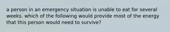 a person in an emergency situation is unable to eat for several weeks. which of the following would provide most of the energy that this person would need to survive?