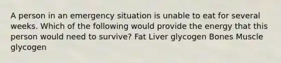 A person in an emergency situation is unable to eat for several weeks. Which of the following would provide the energy that this person would need to survive? Fat Liver glycogen Bones Muscle glycogen