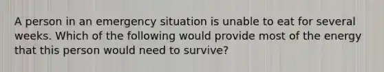 A person in an emergency situation is unable to eat for several weeks. Which of the following would provide most of the energy that this person would need to survive?