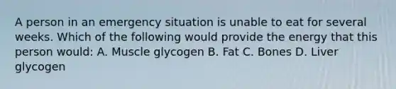 A person in an emergency situation is unable to eat for several weeks. Which of the following would provide the energy that this person would: A. Muscle glycogen B. Fat C. Bones D. Liver glycogen