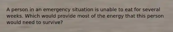 A person in an emergency situation is unable to eat for several weeks. Which would provide most of the energy that this person would need to survive?