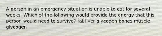 A person in an emergency situation is unable to eat for several weeks. Which of the following would provide the energy that this person would need to survive? fat liver glycogen bones muscle glycogen