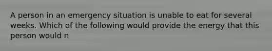 A person in an emergency situation is unable to eat for several weeks. Which of the following would provide the energy that this person would n