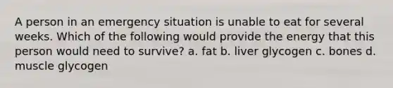 A person in an emergency situation is unable to eat for several weeks. Which of the following would provide the energy that this person would need to survive? a. fat b. liver glycogen c. bones d. muscle glycogen