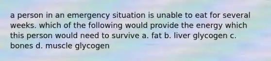 a person in an emergency situation is unable to eat for several weeks. which of the following would provide the energy which this person would need to survive a. fat b. liver glycogen c. bones d. muscle glycogen