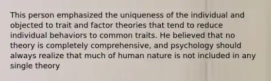 This person emphasized the uniqueness of the individual and objected to trait and factor theories that tend to reduce individual behaviors to common traits. He believed that no theory is completely comprehensive, and psychology should always realize that much of human nature is not included in any single theory