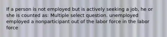 If a person is not employed but is actively seeking a job, he or she is counted as: Multiple select question. unemployed employed a nonparticipant out of the labor force in the labor force